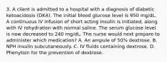 3. A client is admitted to a hospital with a diagnosis of diabetic ketoacidosis (DKA). The initial blood glucose level is 950 mg/dL. A continuous IV infusion of short acting insulin is initiated, along with IV rehydration with normal saline. The serum glucose level is now decreased to 240 mg/dL. The nurse would next prepare to administer which medication? A. An ampule of 50% dextrose. B. NPH insulin subcutaneously. C. IV fluids containing dextrose. D. Phenytoin for the prevention of dextrose.