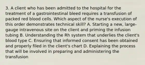 3. A client who has been admitted to the hospital for the treatment of a gastrointestinal bleed requires a transfusion of packed red blood cells. Which aspect of the nurse's execution of this order demonstrates technical skill? A. Starting a new, large-gauge intravenous site on the client and priming the infusion tubing B. Understanding the Rh system that underlies the client's blood type C. Ensuring that informed consent has been obtained and properly filed in the client's chart D. Explaining the process that will be involved in preparing and administering the transfusion