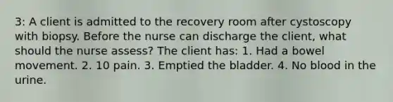 3: A client is admitted to the recovery room after cystoscopy with biopsy. Before the nurse can discharge the client, what should the nurse assess? The client has: 1. Had a bowel movement. 2. 10 pain. 3. Emptied the bladder. 4. No blood in the urine.