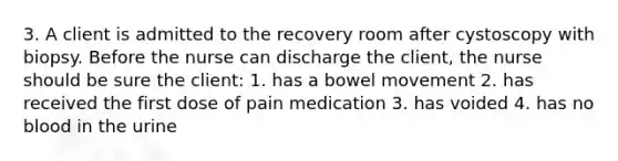 3. A client is admitted to the recovery room after cystoscopy with biopsy. Before the nurse can discharge the client, the nurse should be sure the client: 1. has a bowel movement 2. has received the first dose of pain medication 3. has voided 4. has no blood in the urine