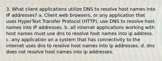 3. What client applications utilize DNS to resolve host names into IP addresses? a. Client web browsers, or any application that uses HyperText Transfer Protocol (HTTP), use DNS to resolve host names into IP addresses. b. all internet applications working with host names must use dns to resolve host names into ip address. c. any application on a system that has connectivity to the internet uses dns to resolve host names into ip addresses. d. dns does not resolve host names into ip addresses.