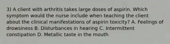 3) A client with arthritis takes large doses of aspirin. Which symptom would the nurse include when teaching the client about the clinical manifestations of aspirin toxicity? A. Feelings of drowsiness B. Disturbances in hearing C. Intermittent constipation D. Metallic taste in the mouth