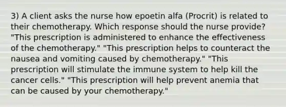 3) A client asks the nurse how epoetin alfa (Procrit) is related to their chemotherapy. Which response should the nurse provide? "This prescription is administered to enhance the effectiveness of the chemotherapy." "This prescription helps to counteract the nausea and vomiting caused by chemotherapy." "This prescription will stimulate the immune system to help kill the cancer cells." "This prescription will help prevent anemia that can be caused by your chemotherapy."