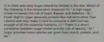 3) A client asks why Sugar should be limited in the diet. Which of the following is the nurses best response? A) " A high sugar intake increases the risk of heart disease and diabetes." B) " Foods High In sugar generally provide few nutrients other than calories and may make it hard to consume a diet that has enough of all the essential nutrients. C) " There is a direct correlation between sugar intake and the risk of obesity." D) " Sugar provides more calories per gram than starch, protein, and fat."