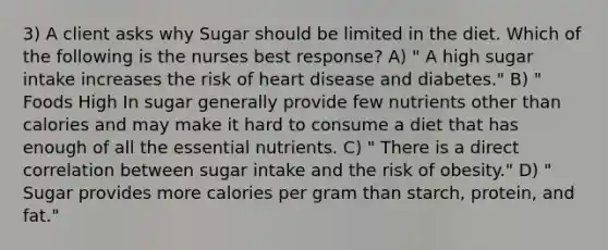 3) A client asks why Sugar should be limited in the diet. Which of the following is the nurses best response? A) " A high sugar intake increases the risk of heart disease and diabetes." B) " Foods High In sugar generally provide few nutrients other than calories and may make it hard to consume a diet that has enough of all the essential nutrients. C) " There is a direct correlation between sugar intake and the risk of obesity." D) " Sugar provides more calories per gram than starch, protein, and fat."