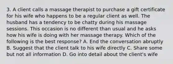 3. A client calls a massage therapist to purchase a gift certificate for his wife who happens to be a regular client as well. The husband has a tendency to be chatty during his massage sessions. This occasion is no different than usual and he asks how his wife is doing with her massage therapy. Which of the following is the best response? A. End the conversation abruptly B. Suggest that the client talk to his wife directly C. Share some but not all information D. Go into detail about the client's wife