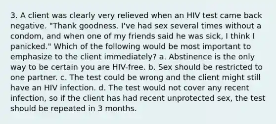 3. A client was clearly very relieved when an HIV test came back negative. "Thank goodness. I've had sex several times without a condom, and when one of my friends said he was sick, I think I panicked." Which of the following would be most important to emphasize to the client immediately? a. Abstinence is the only way to be certain you are HIV-free. b. Sex should be restricted to one partner. c. The test could be wrong and the client might still have an HIV infection. d. The test would not cover any recent infection, so if the client has had recent unprotected sex, the test should be repeated in 3 months.