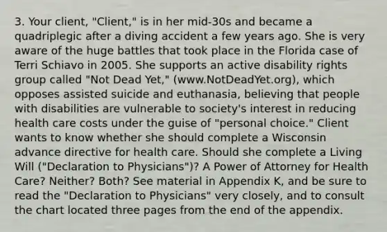 3. Your client, "Client," is in her mid-30s and became a quadriplegic after a diving accident a few years ago. She is very aware of the huge battles that took place in the Florida case of Terri Schiavo in 2005. She supports an active disability rights group called "Not Dead Yet," (www.NotDeadYet.org), which opposes assisted suicide and euthanasia, believing that people with disabilities are vulnerable to society's interest in reducing health care costs under the guise of "personal choice." Client wants to know whether she should complete a Wisconsin advance directive for health care. Should she complete a Living Will ("Declaration to Physicians")? A Power of Attorney for Health Care? Neither? Both? See material in Appendix K, and be sure to read the "Declaration to Physicians" very closely, and to consult the chart located three pages from the end of the appendix.