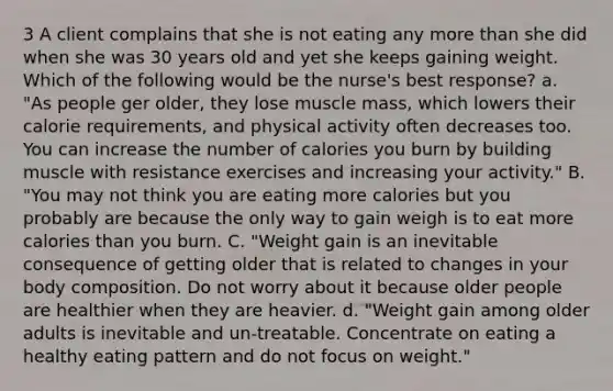 3 A client complains that she is not eating any more than she did when she was 30 years old and yet she keeps gaining weight. Which of the following would be the nurse's best response? a. "As people ger older, they lose muscle mass, which lowers their calorie requirements, and physical activity often decreases too. You can increase the number of calories you burn by building muscle with resistance exercises and increasing your activity." B. "You may not think you are eating more calories but you probably are because the only way to gain weigh is to eat more calories than you burn. C. "Weight gain is an inevitable consequence of getting older that is related to changes in your body composition. Do not worry about it because older people are healthier when they are heavier. d. "Weight gain among older adults is inevitable and un-treatable. Concentrate on eating a healthy eating pattern and do not focus on weight."