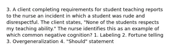 3. A client completing requirements for student teaching reports to the nurse an incident in which a student was rude and disrespectful. The client states, "None of the students respects my teaching ability." The nurse identifies this as an example of which common negative cognition? 1. Labeling 2. Fortune telling 3. Overgeneralization 4. "Should" statement