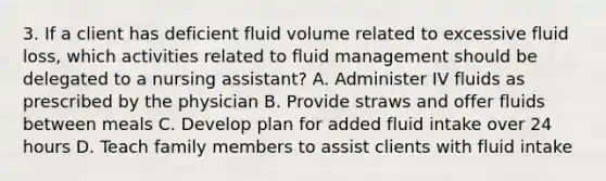 3. If a client has deficient fluid volume related to excessive fluid loss, which activities related to fluid management should be delegated to a nursing assistant? A. Administer IV fluids as prescribed by the physician B. Provide straws and offer fluids between meals C. Develop plan for added fluid intake over 24 hours D. Teach family members to assist clients with fluid intake