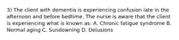 3) The client with dementia is experiencing confusion late in the afternoon and before bedtime. The nurse is aware that the client is experiencing what is known as: A. Chronic fatigue syndrome B. Normal aging C. Sundowning D. Delusions