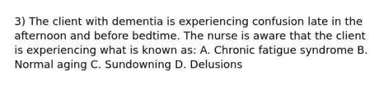 3) The client with dementia is experiencing confusion late in the afternoon and before bedtime. The nurse is aware that the client is experiencing what is known as: A. Chronic fatigue syndrome B. Normal aging C. Sundowning D. Delusions