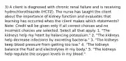 3) A client is diagnosed with chronic renal failure and is receiving hydrochlorothiazide (HCTZ). The nurse has taught the client about the importance of kidney function and evaluates that learning has occurred when the client makes which statements? Note: Credit will be given only if all correct choices and no incorrect choices are selected. Select all that apply. 1. "The kidneys help my heart by balancing potassium." 2. "The kidneys help decrease infections by excreting bacteria." 3. "The kidneys keep blood pressure from getting too low." 4. "The kidneys balance the fluid and electrolytes in my body." 5. "The kidneys help regulate the oxygen levels in my blood."