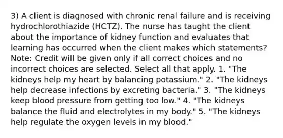 3) A client is diagnosed with chronic renal failure and is receiving hydrochlorothiazide (HCTZ). The nurse has taught the client about the importance of kidney function and evaluates that learning has occurred when the client makes which statements? Note: Credit will be given only if all correct choices and no incorrect choices are selected. Select all that apply. 1. "The kidneys help my heart by balancing potassium." 2. "The kidneys help decrease infections by excreting bacteria." 3. "The kidneys keep blood pressure from getting too low." 4. "The kidneys balance the fluid and electrolytes in my body." 5. "The kidneys help regulate the oxygen levels in my blood."