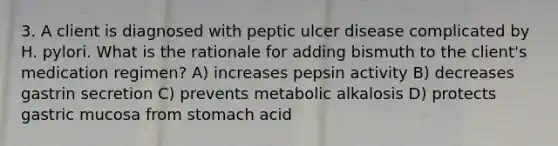 3. A client is diagnosed with peptic ulcer disease complicated by H. pylori. What is the rationale for adding bismuth to the client's medication regimen? A) increases pepsin activity B) decreases gastrin secretion C) prevents metabolic alkalosis D) protects gastric mucosa from stomach acid