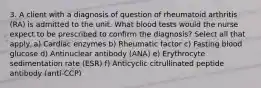 3. A client with a diagnosis of question of rheumatoid arthritis (RA) is admitted to the unit. What blood tests would the nurse expect to be prescribed to confirm the diagnosis? Select all that apply. a) Cardiac enzymes b) Rheumatic factor c) Fasting blood glucose d) Antinuclear antibody (ANA) e) Erythrocyte sedimentation rate (ESR) f) Anticyclic citrullinated peptide antibody (anti-CCP)