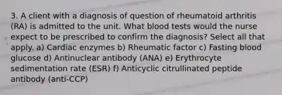 3. A client with a diagnosis of question of rheumatoid arthritis (RA) is admitted to the unit. What blood tests would the nurse expect to be prescribed to confirm the diagnosis? Select all that apply. a) Cardiac enzymes b) Rheumatic factor c) Fasting blood glucose d) Antinuclear antibody (ANA) e) Erythrocyte sedimentation rate (ESR) f) Anticyclic citrullinated peptide antibody (anti-CCP)