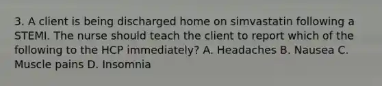 3. A client is being discharged home on simvastatin following a STEMI. The nurse should teach the client to report which of the following to the HCP immediately? A. Headaches B. Nausea C. Muscle pains D. Insomnia