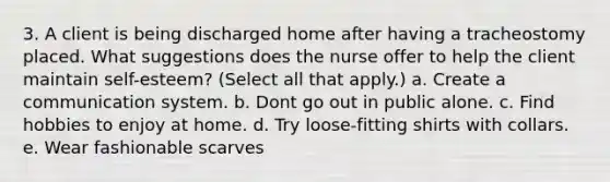 3. A client is being discharged home after having a tracheostomy placed. What suggestions does the nurse offer to help the client maintain self-esteem? (Select all that apply.) a. Create a communication system. b. Dont go out in public alone. c. Find hobbies to enjoy at home. d. Try loose-fitting shirts with collars. e. Wear fashionable scarves