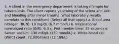 3. A client in the emergency department is taking rifampin for tuberculosis. The client reports yellowing of the sclera and skin and bleeding after minor trauma. What laboratory results correlate to this condition? (Select all that apply.) a. Blood urea nitrogen (BUN): 19 mg/dL (6.7 mmol/L) b. International normalized ratio (INR): 6.3 c. Prothrombin time: 35 seconds d. Serum sodium: 130 mEq/L (130 mmol/L) e. White blood cell (WBC) count: 72,000/mm3 (72 109/L)