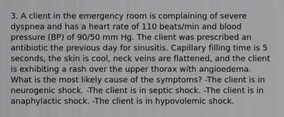 3. A client in the emergency room is complaining of severe dyspnea and has a heart rate of 110 beats/min and blood pressure (BP) of 90/50 mm Hg. The client was prescribed an antibiotic the previous day for sinusitis. Capillary filling time is 5 seconds, the skin is cool, neck veins are flattened, and the client is exhibiting a rash over the upper thorax with angioedema. What is the most likely cause of the symptoms? -The client is in neurogenic shock. -The client is in septic shock. -The client is in anaphylactic shock. -The client is in hypovolemic shock.