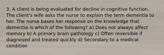 3. A client is being evaluated for decline in cognitive function. The client's wife asks the nurse to explain the term dementia to her. The nurse bases her response on the knowledge that dementia is which of the following? a) Does not always affect memory b) A primary brain pathology c) Often reversible if diagnosed and treated quickly d) Secondary to a medical condition