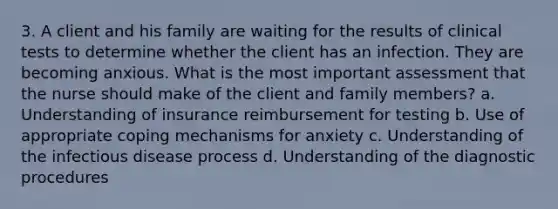 3. A client and his family are waiting for the results of clinical tests to determine whether the client has an infection. They are becoming anxious. What is the most important assessment that the nurse should make of the client and family members? a. Understanding of insurance reimbursement for testing b. Use of appropriate coping mechanisms for anxiety c. Understanding of the infectious disease process d. Understanding of the diagnostic procedures