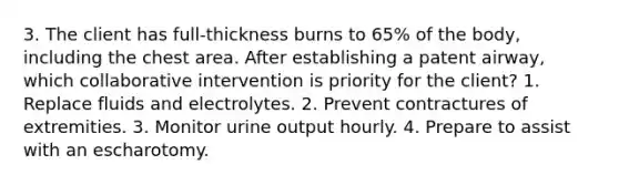 3. The client has full-thickness burns to 65% of the body, including the chest area. After establishing a patent airway, which collaborative intervention is priority for the client? 1. Replace fluids and electrolytes. 2. Prevent contractures of extremities. 3. Monitor urine output hourly. 4. Prepare to assist with an escharotomy.