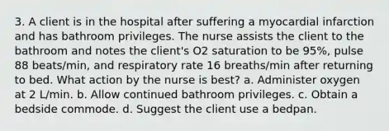 3. A client is in the hospital after suffering a myocardial infarction and has bathroom privileges. The nurse assists the client to the bathroom and notes the client's O2 saturation to be 95%, pulse 88 beats/min, and respiratory rate 16 breaths/min after returning to bed. What action by the nurse is best? a. Administer oxygen at 2 L/min. b. Allow continued bathroom privileges. c. Obtain a bedside commode. d. Suggest the client use a bedpan.