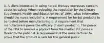 3. A client interested in using herbal therapy expresses concern about its safety. When reviewing the regulation by the Dietary Supplement Health and Education Act of 1994, what information should the nurse include? a. A requirement for herbal products to be tested before manufacturing b. A requirement that manufacturers prove the efficacy of each product c. The power of the FDA to remove a product from the market if it poses a threat to the public d. A requirement of the manufacturer to prove that the product is safe for the general public