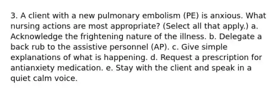 3. A client with a new pulmonary embolism (PE) is anxious. What nursing actions are most appropriate? (Select all that apply.) a. Acknowledge the frightening nature of the illness. b. Delegate a back rub to the assistive personnel (AP). c. Give simple explanations of what is happening. d. Request a prescription for antianxiety medication. e. Stay with the client and speak in a quiet calm voice.