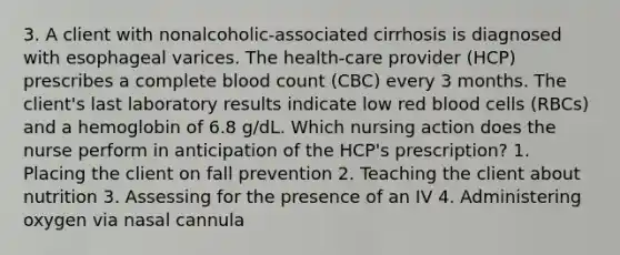 3. A client with nonalcoholic-associated cirrhosis is diagnosed with esophageal varices. The health-care provider (HCP) prescribes a complete blood count (CBC) every 3 months. The client's last laboratory results indicate low red blood cells (RBCs) and a hemoglobin of 6.8 g/dL. Which nursing action does the nurse perform in anticipation of the HCP's prescription? 1. Placing the client on fall prevention 2. Teaching the client about nutrition 3. Assessing for the presence of an IV 4. Administering oxygen via nasal cannula