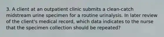 3. A client at an outpatient clinic submits a clean-catch midstream urine specimen for a routine urinalysis. In later review of the client's medical record, which data indicates to the nurse that the specimen collection should be repeated?