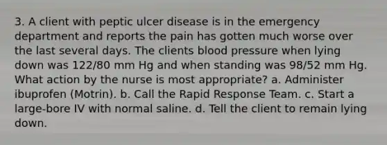 3. A client with peptic ulcer disease is in the emergency department and reports the pain has gotten much worse over the last several days. The clients blood pressure when lying down was 122/80 mm Hg and when standing was 98/52 mm Hg. What action by the nurse is most appropriate? a. Administer ibuprofen (Motrin). b. Call the Rapid Response Team. c. Start a large-bore IV with normal saline. d. Tell the client to remain lying down.