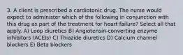 3. A client is prescribed a cardiotonic drug. The nurse would expect to administer which of the following in conjunction with this drug as part of the treatment for heart failure? Select all that apply. A) Loop diuretics B) Angiotensin-converting enzyme inhibitors (ACEIs) C) Thiazide diuretics D) Calcium channel blockers E) Beta blockers