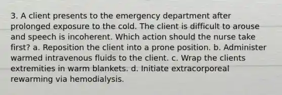 3. A client presents to the emergency department after prolonged exposure to the cold. The client is difficult to arouse and speech is incoherent. Which action should the nurse take first? a. Reposition the client into a prone position. b. Administer warmed intravenous fluids to the client. c. Wrap the clients extremities in warm blankets. d. Initiate extracorporeal rewarming via hemodialysis.