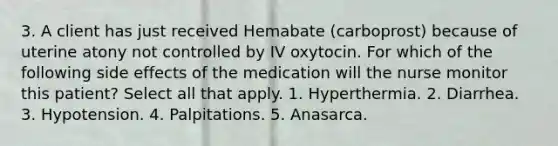 3. A client has just received Hemabate (carboprost) because of uterine atony not controlled by IV oxytocin. For which of the following side effects of the medication will the nurse monitor this patient? Select all that apply. 1. Hyperthermia. 2. Diarrhea. 3. Hypotension. 4. Palpitations. 5. Anasarca.