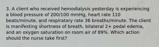 3. A client who received hemodialysis yesterday is experiencing a blood pressure of 200/100 mmHg, heart rate 110 beats/minute, and respiratory rate 36 breaths/minute. The client is manifesting shortness of breath, bilateral 2+ pedal edema, and an oxygen saturation on room air of 89%. Which action should the nurse take first?