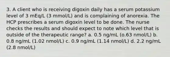 3. A client who is receiving digoxin daily has a serum potassium level of 3 mEq/L (3 mmol/L) and is complaining of anorexia. The HCP prescribes a serum digoxin level to be done. The nurse checks the results and should expect to note which level that is outside of the therapeutic range? a. 0.5 ng/mL (o.63 nmol/L) b. 0.8 ng/mL (1.02 nmol/L) c. 0.9 ng/mL (1.14 nmol/L) d. 2.2 ng/mL (2.8 nmol/L)