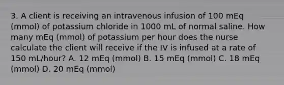 3. A client is receiving an intravenous infusion of 100 mEq (mmol) of potassium chloride in 1000 mL of normal saline. How many mEq (mmol) of potassium per hour does the nurse calculate the client will receive if the IV is infused at a rate of 150 mL/hour? A. 12 mEq (mmol) B. 15 mEq (mmol) C. 18 mEq (mmol) D. 20 mEq (mmol)