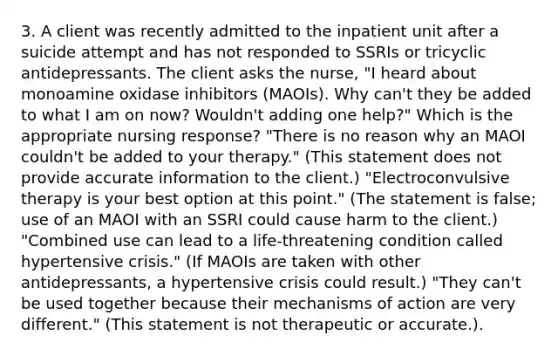 3. A client was recently admitted to the inpatient unit after a suicide attempt and has not responded to SSRIs or tricyclic antidepressants. The client asks the nurse, "I heard about monoamine oxidase inhibitors (MAOIs). Why can't they be added to what I am on now? Wouldn't adding one help?" Which is the appropriate nursing response? "There is no reason why an MAOI couldn't be added to your therapy." (This statement does not provide accurate information to the client.) "Electroconvulsive therapy is your best option at this point." (The statement is false; use of an MAOI with an SSRI could cause harm to the client.) "Combined use can lead to a life-threatening condition called hypertensive crisis." (If MAOIs are taken with other antidepressants, a hypertensive crisis could result.) "They can't be used together because their mechanisms of action are very different." (This statement is not therapeutic or accurate.).