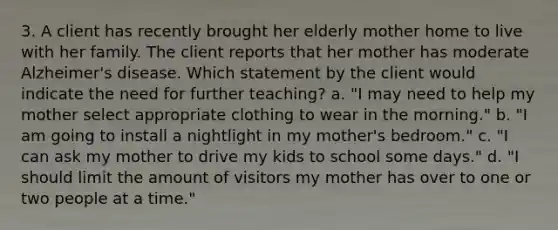 3. A client has recently brought her elderly mother home to live with her family. The client reports that her mother has moderate Alzheimer's disease. Which statement by the client would indicate the need for further teaching? a. "I may need to help my mother select appropriate clothing to wear in the morning." b. "I am going to install a nightlight in my mother's bedroom." c. "I can ask my mother to drive my kids to school some days." d. "I should limit the amount of visitors my mother has over to one or two people at a time."