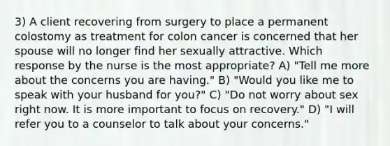 3) A client recovering from surgery to place a permanent colostomy as treatment for colon cancer is concerned that her spouse will no longer find her sexually attractive. Which response by the nurse is the most appropriate? A) "Tell me more about the concerns you are having." B) "Would you like me to speak with your husband for you?" C) "Do not worry about sex right now. It is more important to focus on recovery." D) "I will refer you to a counselor to talk about your concerns."