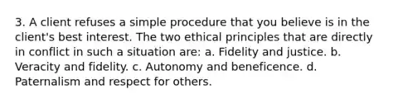 3. A client refuses a simple procedure that you believe is in the client's best interest. The two ethical principles that are directly in conflict in such a situation are: a. Fidelity and justice. b. Veracity and fidelity. c. Autonomy and beneficence. d. Paternalism and respect for others.