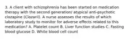 3. A client with schizophrenia has been started on medication therapy with the second generation/ atypical anti-psychotic clozapine (Clozaril). A nurse assesses the results of which laboratory study to monitor for adverse effects related to this medication? A. Platelet count B. Liver function studies C. Fasting blood glucose D. White blood cell count