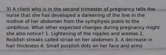 3) A client who is in the second trimester of pregnancy tells the nurse that she has developed a darkening of the line in the midline of her abdomen from the symphysis pubis to the umbilicus. What other expected changes during pregnancy might she also notice? 1. Lightening of the nipples and areolas 2. Reddish streaks called striae on her abdomen 3. A decrease in hair thickness 4. Small purplish dots on her face and arms