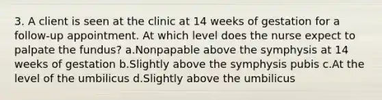 3. A client is seen at the clinic at 14 weeks of gestation for a follow-up appointment. At which level does the nurse expect to palpate the fundus? a.Nonpapable above the symphysis at 14 weeks of gestation b.Slightly above the symphysis pubis c.At the level of the umbilicus d.Slightly above the umbilicus