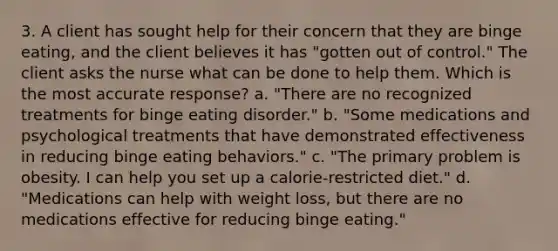 3. A client has sought help for their concern that they are binge eating, and the client believes it has "gotten out of control." The client asks the nurse what can be done to help them. Which is the most accurate response? a. "There are no recognized treatments for binge eating disorder." b. "Some medications and psychological treatments that have demonstrated effectiveness in reducing binge eating behaviors." c. "The primary problem is obesity. I can help you set up a calorie-restricted diet." d. "Medications can help with weight loss, but there are no medications effective for reducing binge eating."