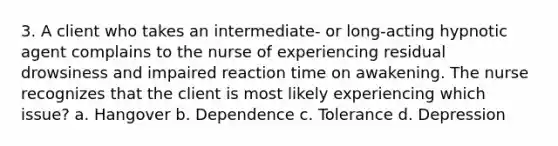 3. A client who takes an intermediate- or long-acting hypnotic agent complains to the nurse of experiencing residual drowsiness and impaired reaction time on awakening. The nurse recognizes that the client is most likely experiencing which issue? a. Hangover b. Dependence c. Tolerance d. Depression